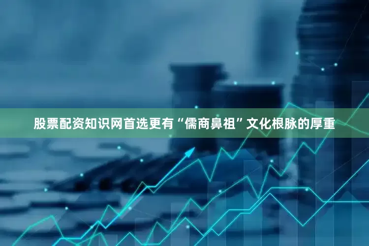 股票配资知识网首选更有“儒商鼻祖”文化根脉的厚重