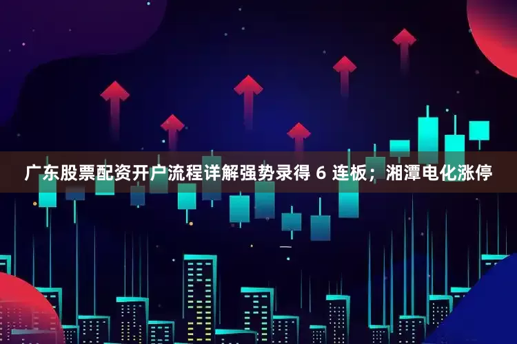 广东股票配资开户流程详解强势录得 6 连板；湘潭电化涨停
