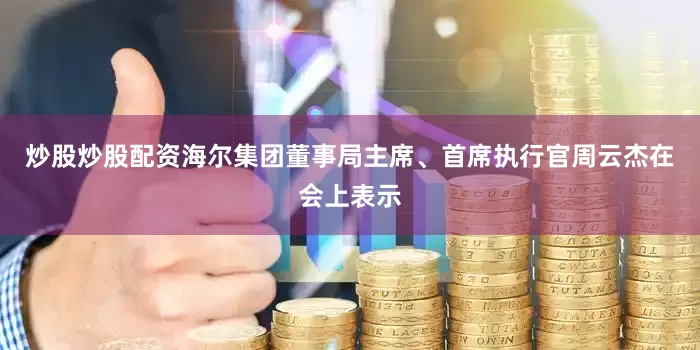 炒股炒股配资海尔集团董事局主席、首席执行官周云杰在会上表示