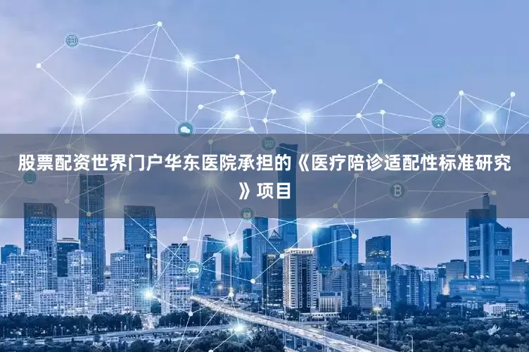 股票配资世界门户华东医院承担的《医疗陪诊适配性标准研究》项目