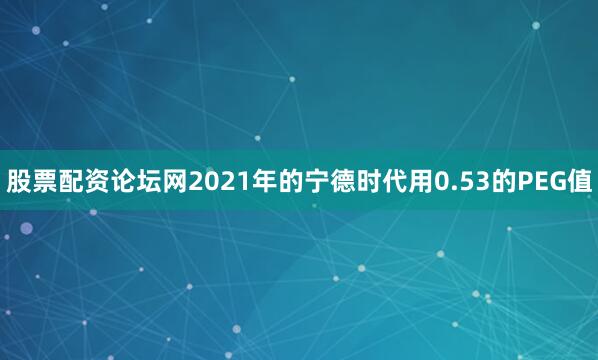 股票配资论坛网2021年的宁德时代用0.53的PEG值