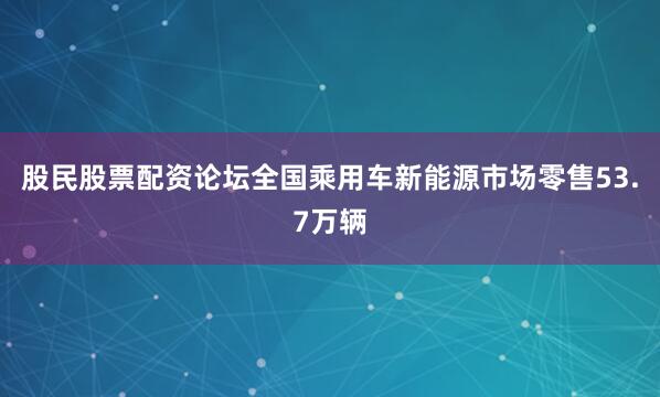 股民股票配资论坛全国乘用车新能源市场零售53.7万辆