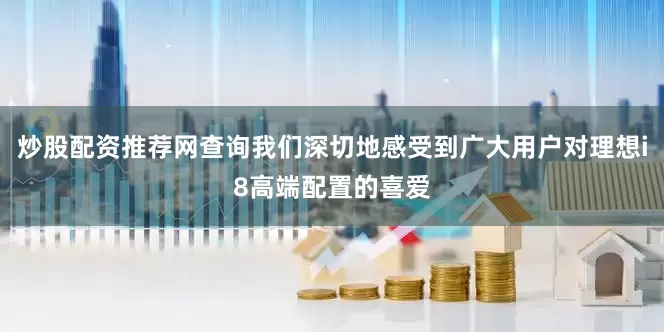 炒股配资推荐网查询我们深切地感受到广大用户对理想i8高端配置的喜爱