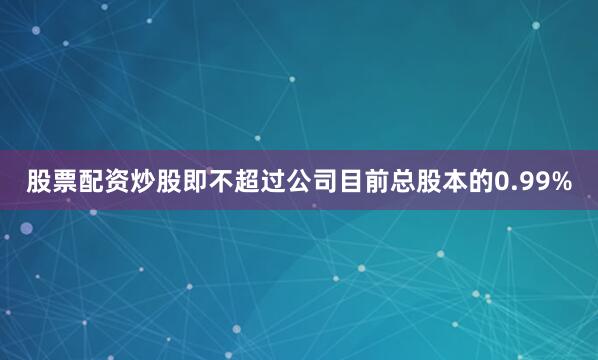股票配资炒股即不超过公司目前总股本的0.99%